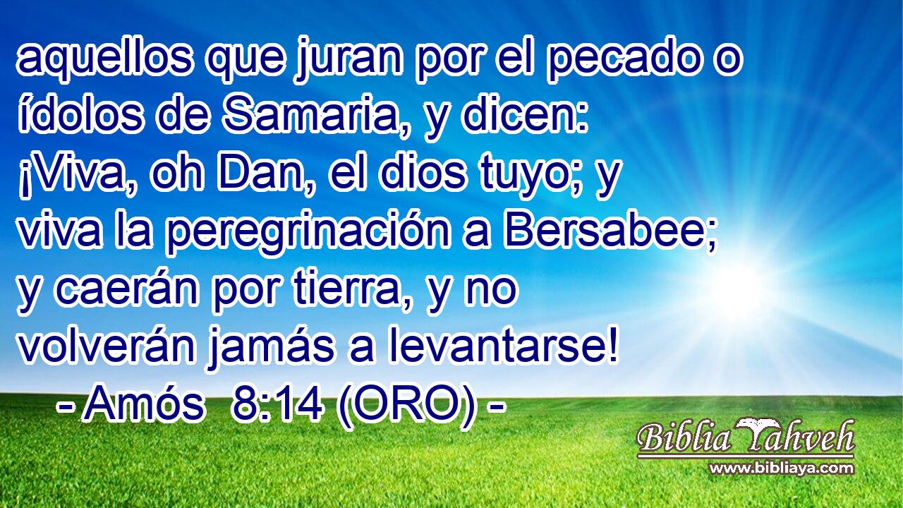  aquellos que juran por el pecado o ídolos de Samaria, y dicen: ¡Viva, oh Dan, el dios tuyo; y viva la peregrinación a Bersabee; y caerán por tierra, y no volverán jamás a levantarse! 