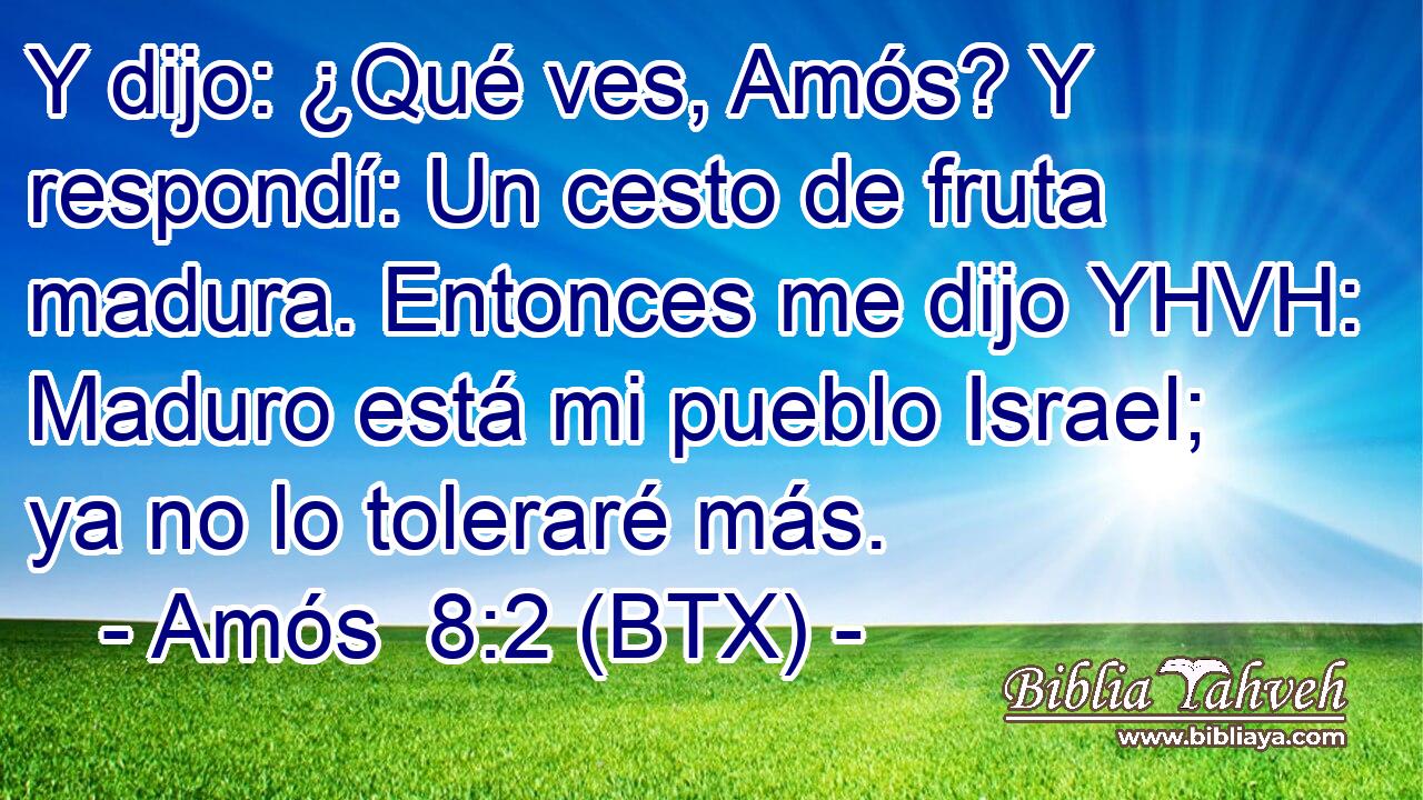 Y dijo: ¿Qué ves, Amós? Y respondí: Un cesto de fruta madura. Entonces me dijo YHVH: Maduro está mi pueblo Israel; ya no lo toleraré más.