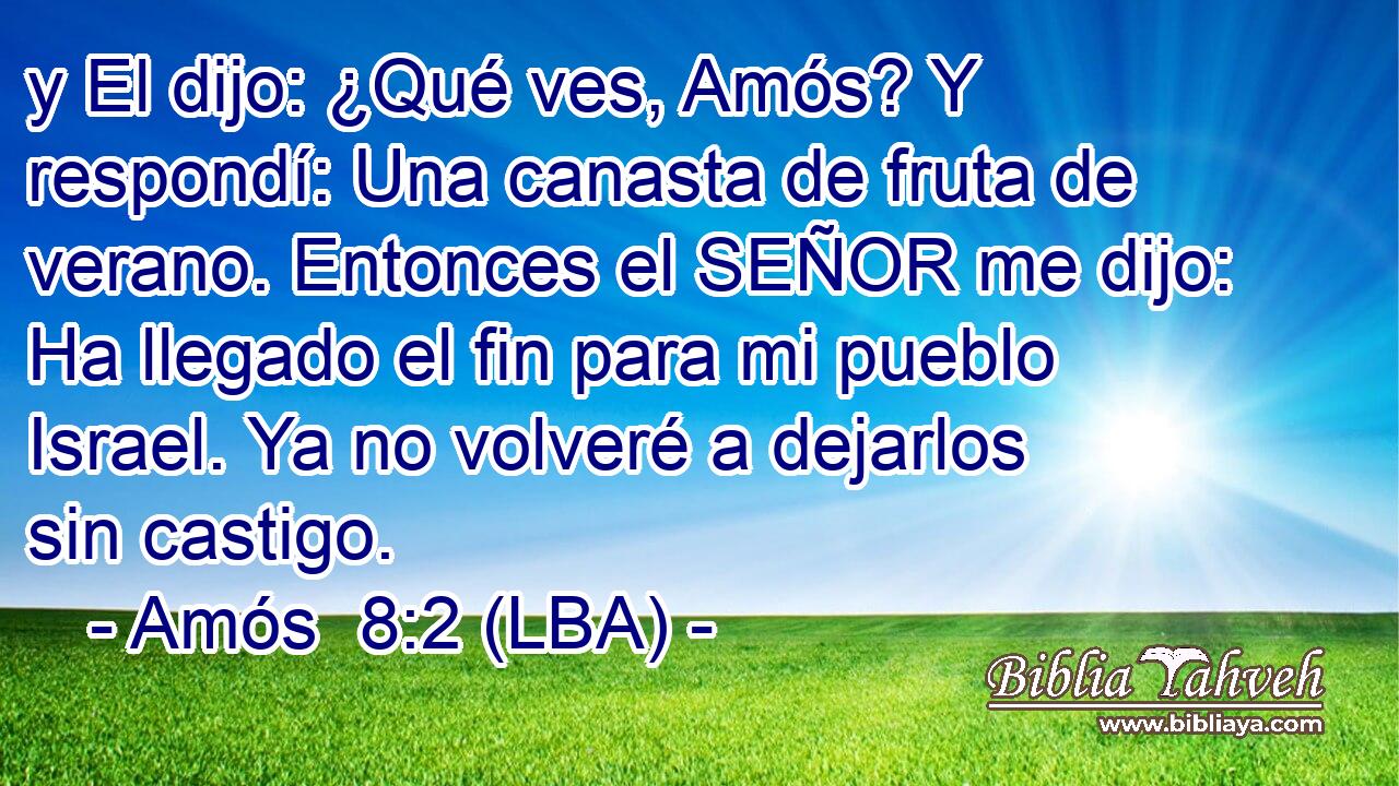 y El dijo: ¿Qué ves, Amós? Y respondí: Una canasta de fruta de verano. Entonces el SEÑOR me dijo: Ha llegado el fin para mi pueblo Israel. Ya no volveré a dejarlos sin castigo.