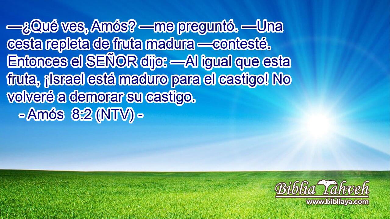 —¿Qué ves, Amós? —me preguntó. —Una cesta repleta de fruta madura —contesté. Entonces el SEÑOR dijo: —Al igual que esta fruta, ¡Israel está maduro para el castigo! No volveré a demorar su castigo.