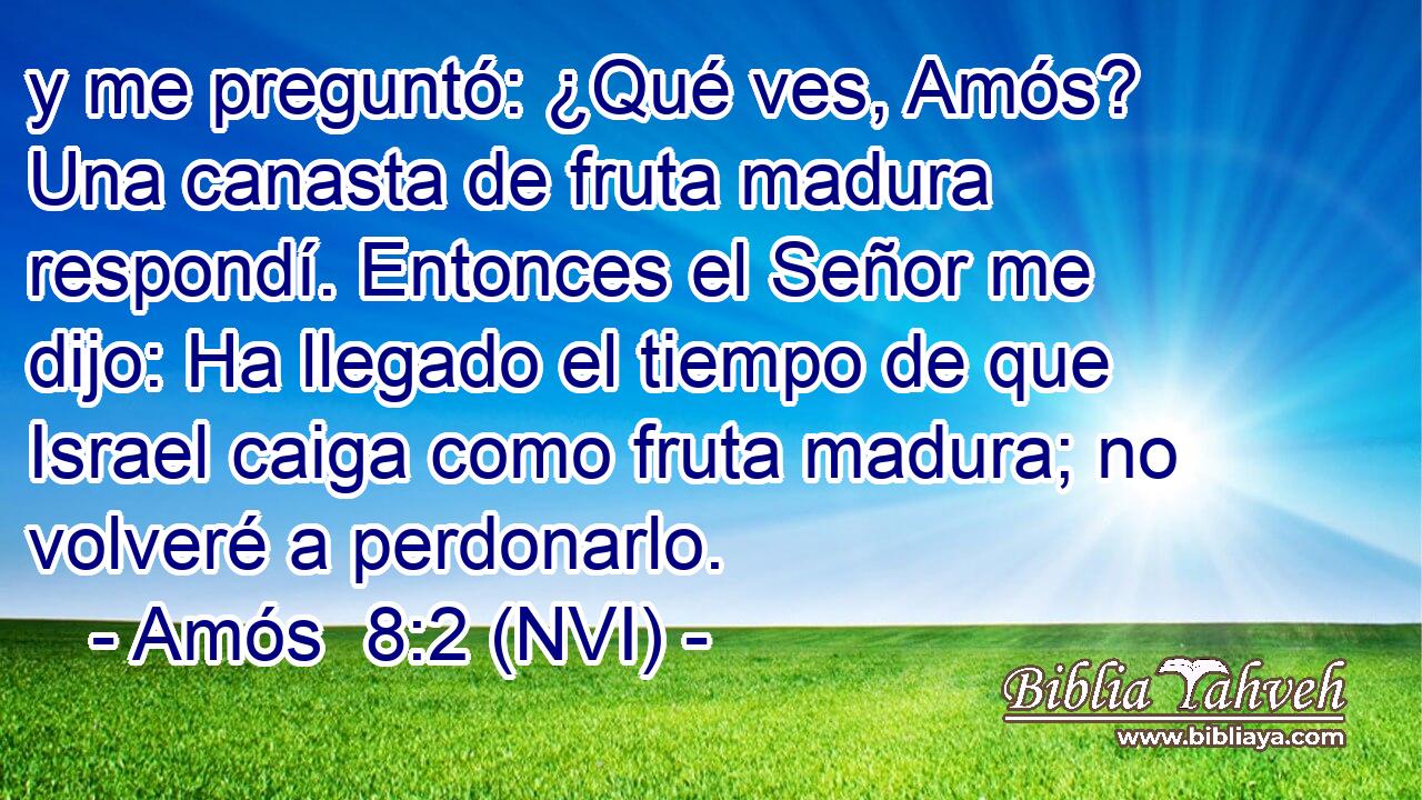  y me preguntó: ¿Qué ves, Amós? Una canasta de fruta madura respondí. Entonces el Señor me dijo: Ha llegado el tiempo de que Israel caiga como fruta madura; no volveré a perdonarlo. 