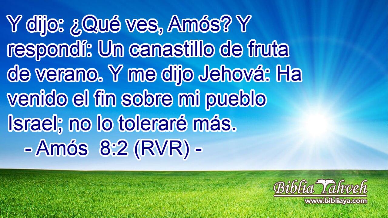 Y dijo: ¿Qué ves, Amós? Y respondí: Un canastillo de fruta de verano. Y me dijo Jehová: Ha venido el fin sobre mi pueblo Israel; no lo toleraré más.