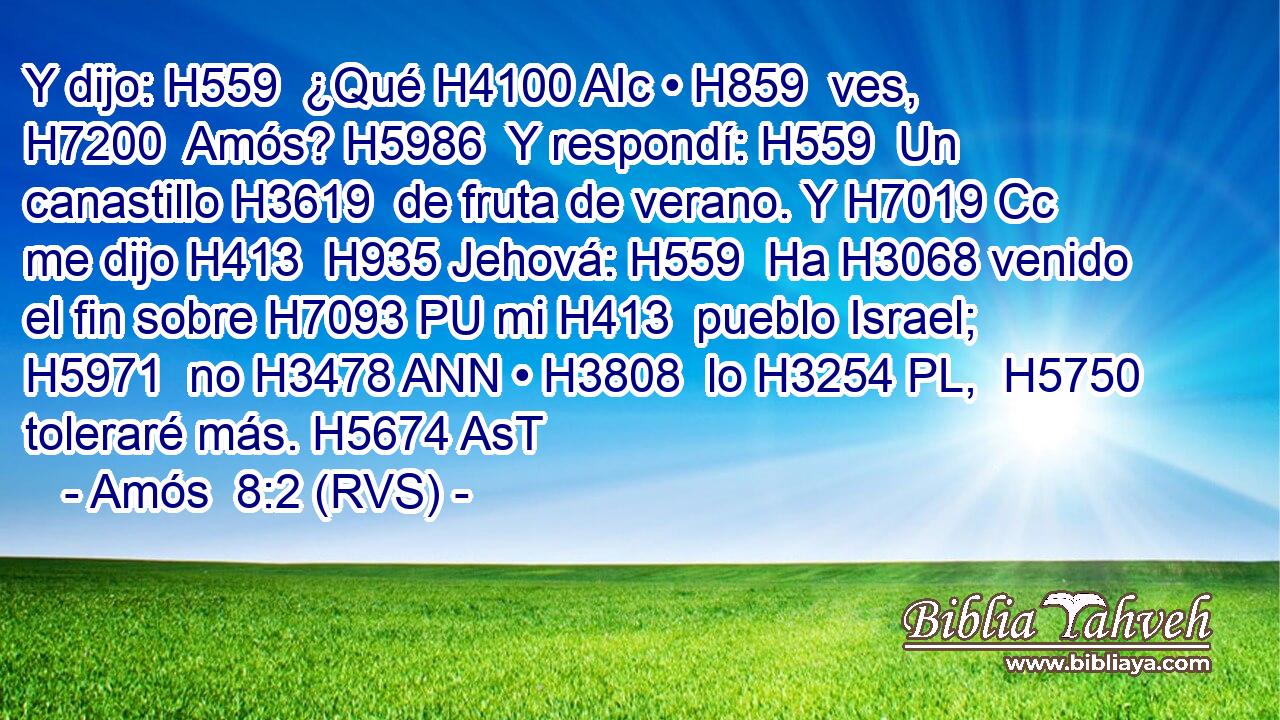 Y dijo: H559  ¿Qué H4100 AIc • H859  ves, H7200  Amós? H5986  Y respondí: H559  Un canastillo H3619  de fruta de verano. Y H7019 Cc me dijo H413  H935 Jehová: H559  Ha H3068 venido el fin sobre H7093 PU mi H413  pueblo Israel; H5971  no H3478 ANN • H3808  lo H3254 PL,  H5750 toleraré más. H5674 AsT 