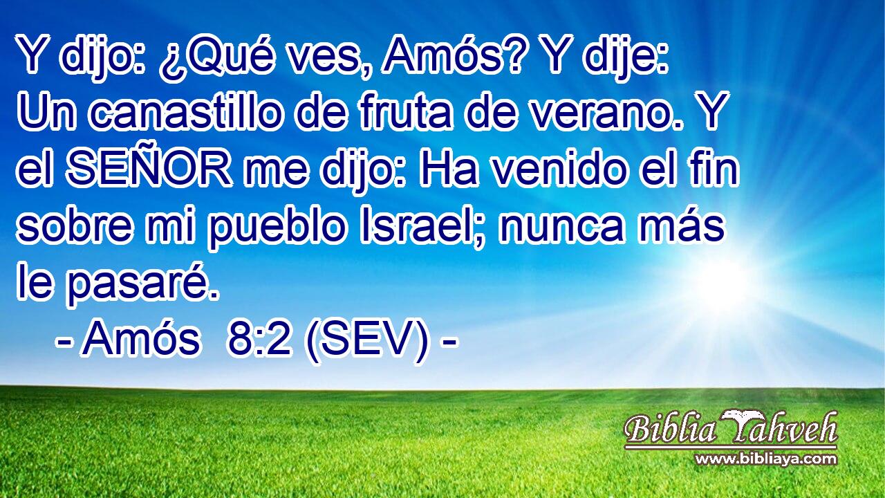 Y dijo: ¿Qué ves, Amós? Y dije: Un canastillo de fruta de verano. Y el SEÑOR me dijo: Ha venido el fin sobre mi pueblo Israel; nunca más le pasaré.