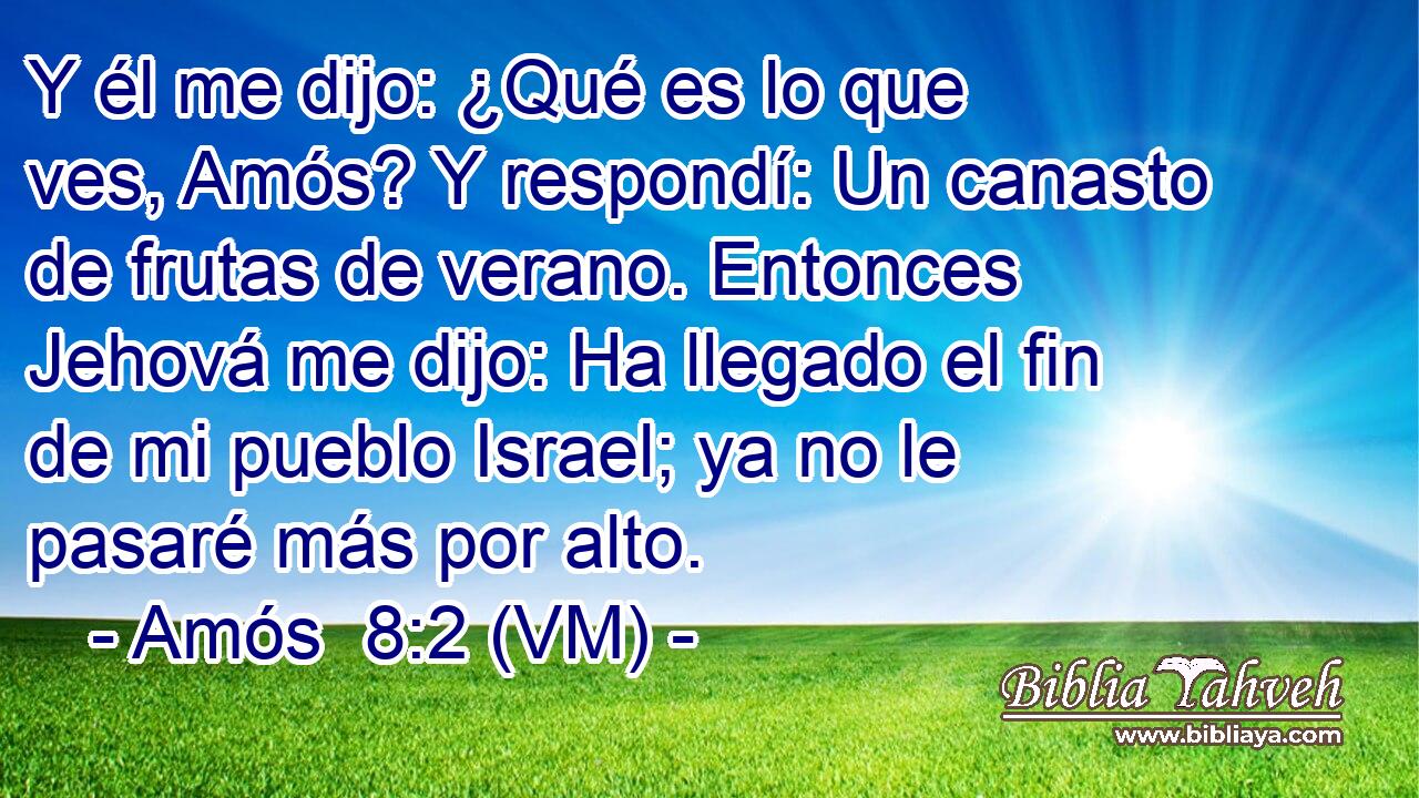  Y él me dijo: ¿Qué es lo que ves, Amós? Y respondí: Un canasto de frutas de verano. Entonces Jehová me dijo: Ha llegado el fin de mi pueblo Israel; ya no le pasaré más por alto. 