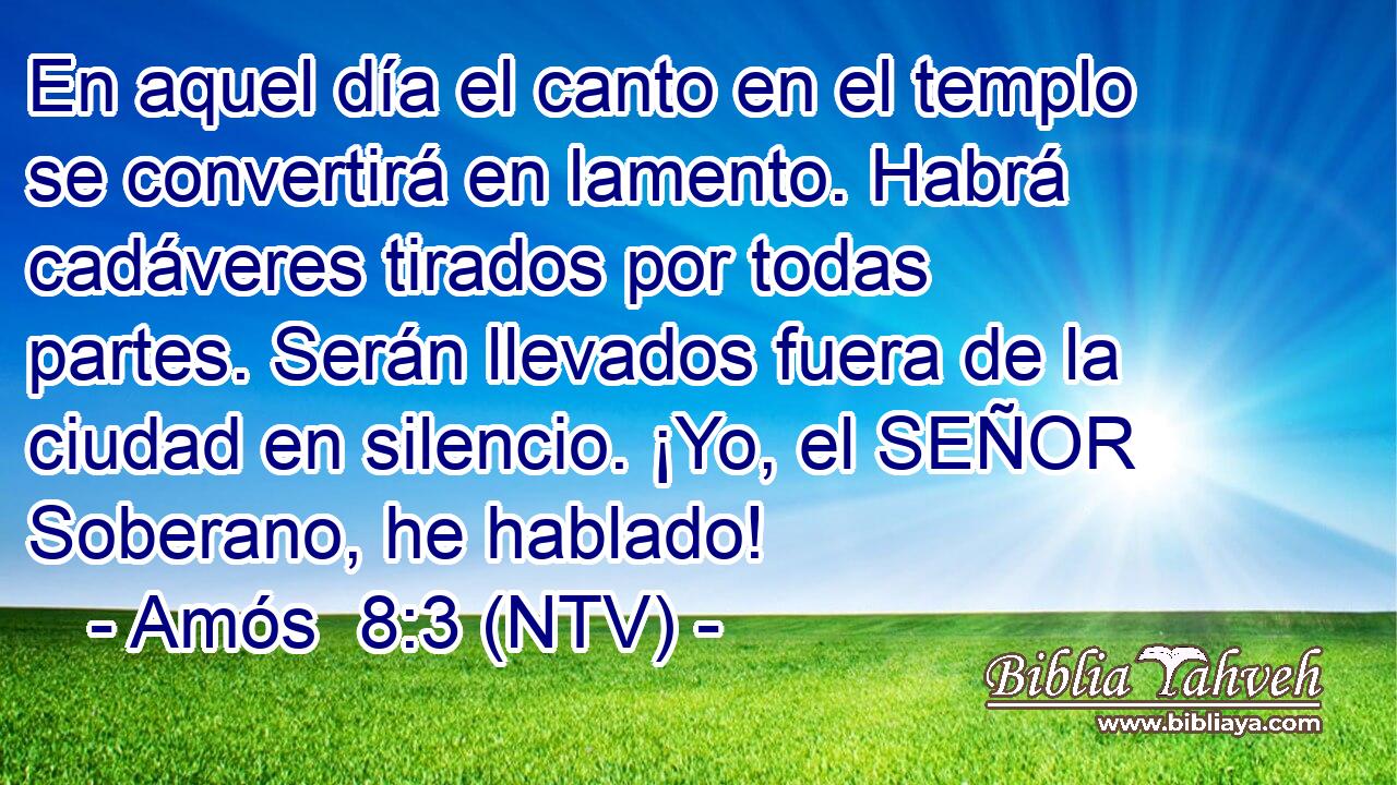 En aquel día el canto en el templo se convertirá en lamento. Habrá cadáveres tirados por todas partes. Serán llevados fuera de la ciudad en silencio. ¡Yo, el SEÑOR Soberano, he hablado!