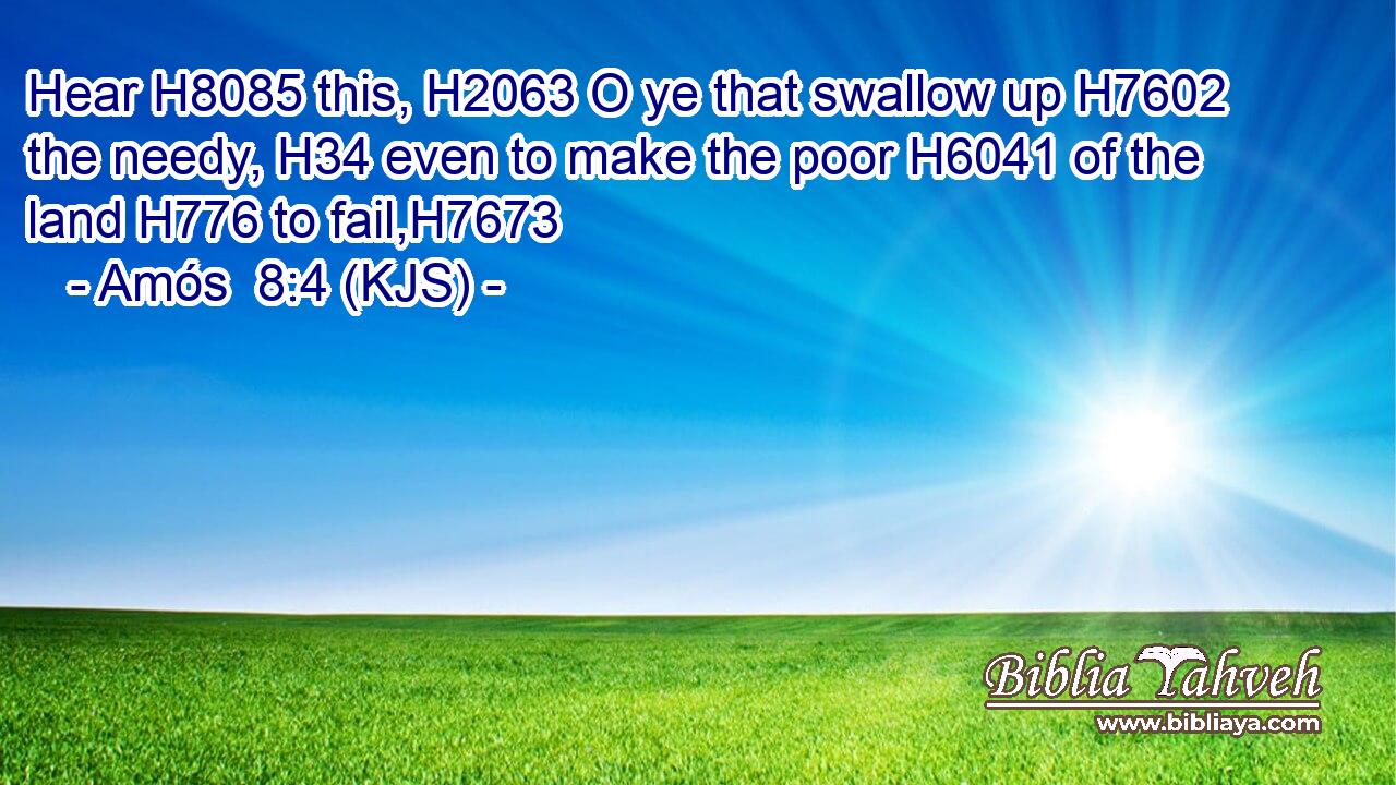 Hear H8085 this, H2063 O ye that swallow up H7602 the needy, H34 even to make the poor H6041 of the land H776 to fail,H7673