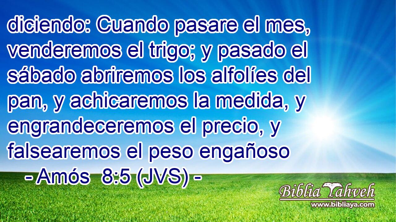 diciendo: Cuando pasare el mes, venderemos el trigo; y pasado el sábado abriremos los alfolíes del pan, y achicaremos la medida, y engrandeceremos el precio, y falsearemos el peso engañoso