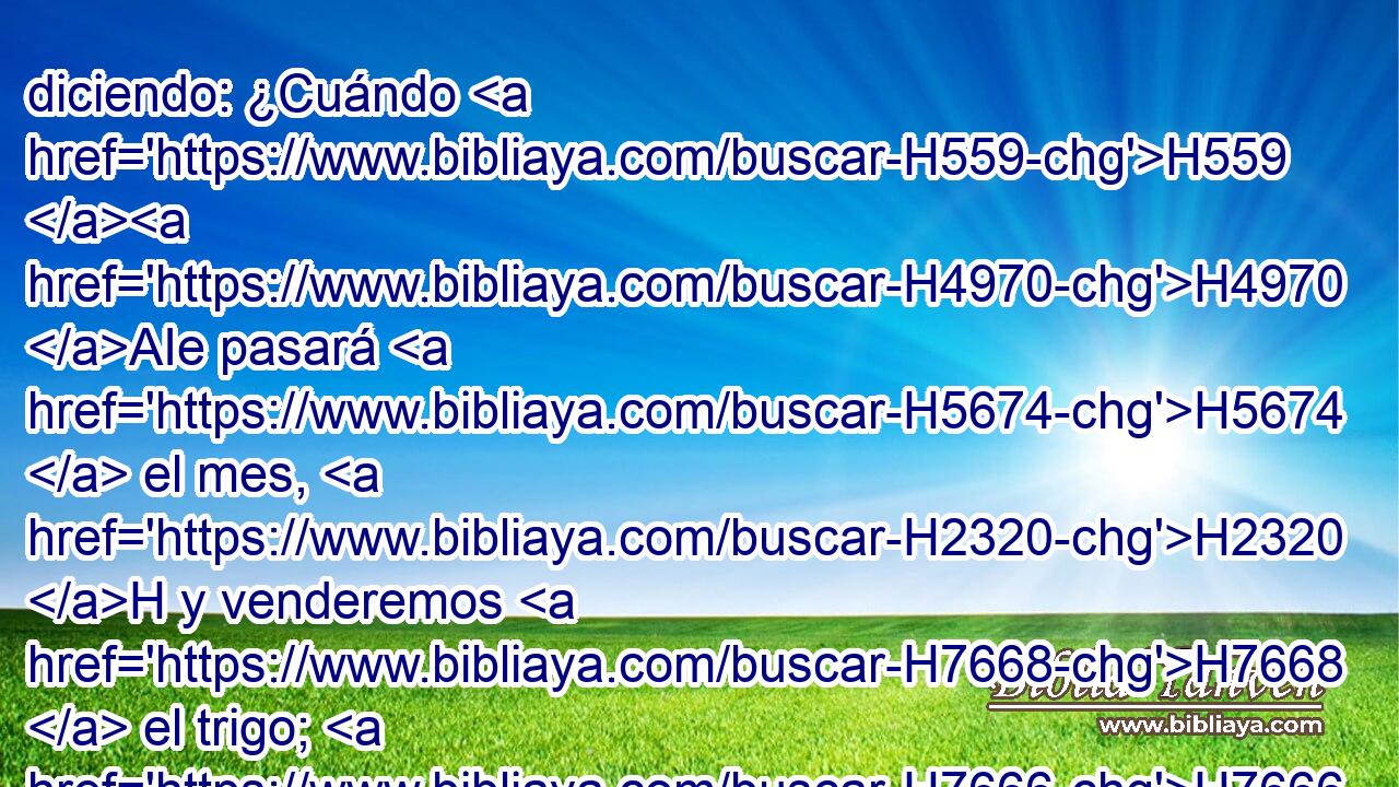 diciendo: ¿Cuándo H559 H4970 AIe pasará H5674  el mes, H2320 H y venderemos H7668  el trigo; H7666  y la semana, H7676 H y abriremos H6605  los graneros H1250  H6994 del pan, y achicaremos la medida, y H374 CC H1431 subiremos el precio, y H8255 CC H5791 H3976 falsearemos con engaño la H4820 balanza, 