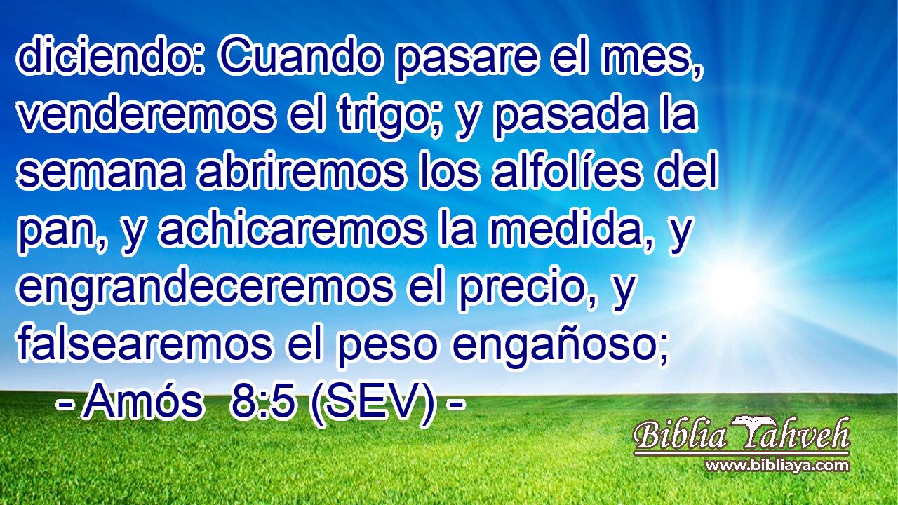 diciendo: Cuando pasare el mes, venderemos el trigo; y pasada la semana abriremos los alfolíes del pan, y achicaremos la medida, y engrandeceremos el precio, y falsearemos el peso engañoso;