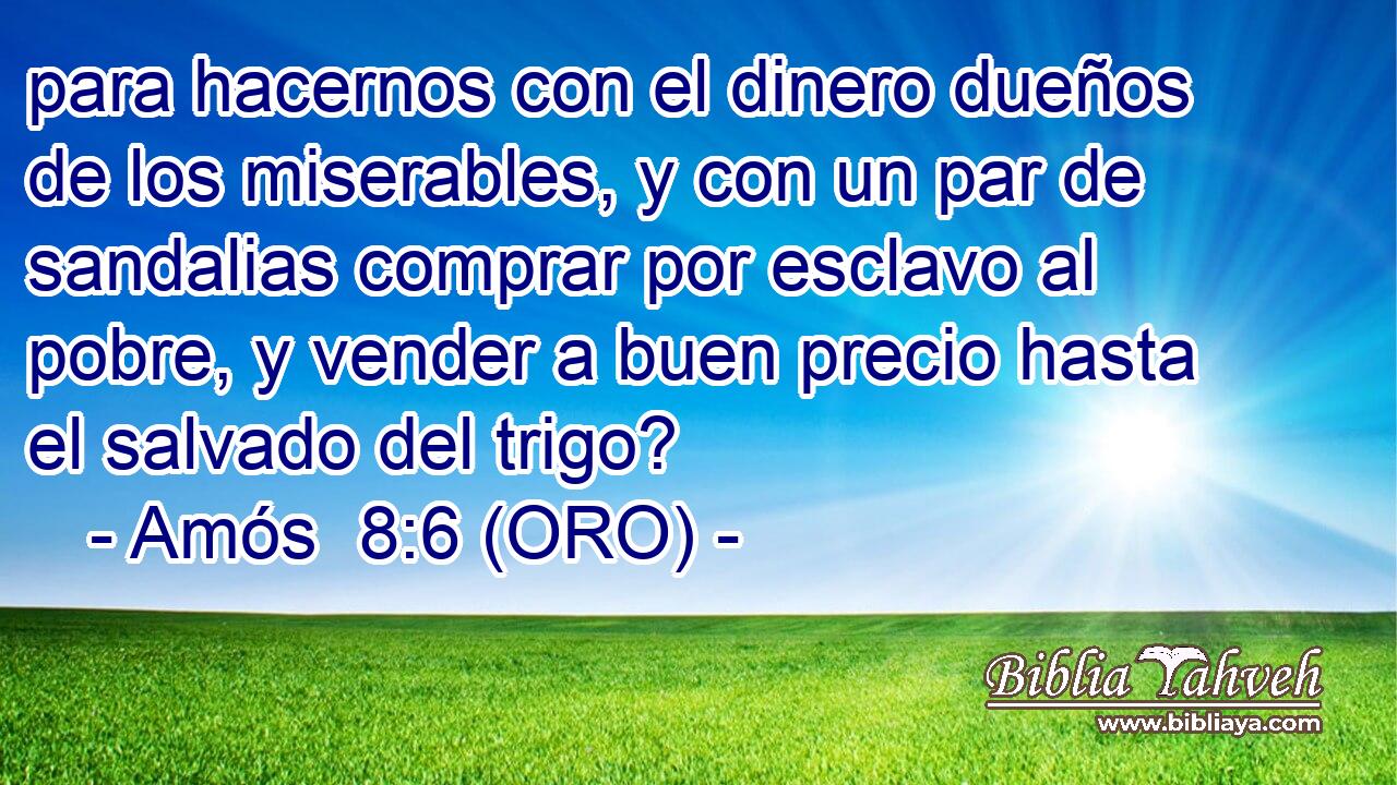  para hacernos con el dinero dueños de los miserables, y con un par de sandalias comprar por esclavo al pobre, y vender a buen precio hasta el salvado del trigo? 