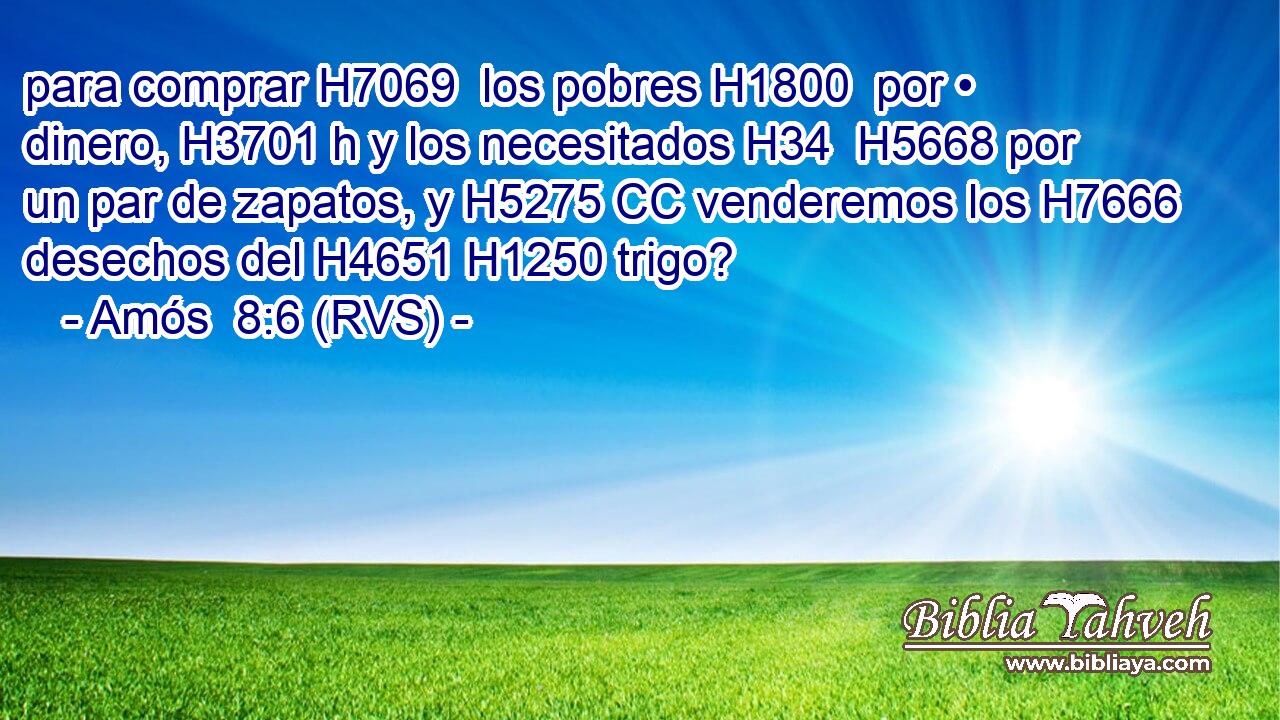 para comprar H7069  los pobres H1800  por • dinero, H3701 h y los necesitados H34  H5668 por un par de zapatos, y H5275 CC venderemos los H7666 desechos del H4651 H1250 trigo? 