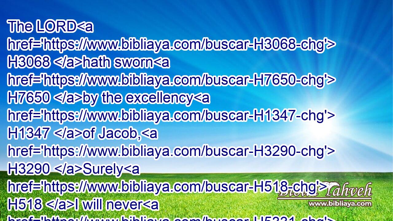 The LORD H3068 hath sworn H7650 by the excellency H1347 of Jacob, H3290 Surely H518 I will never H5331 forget H7911 any H3605 of their works.H4639