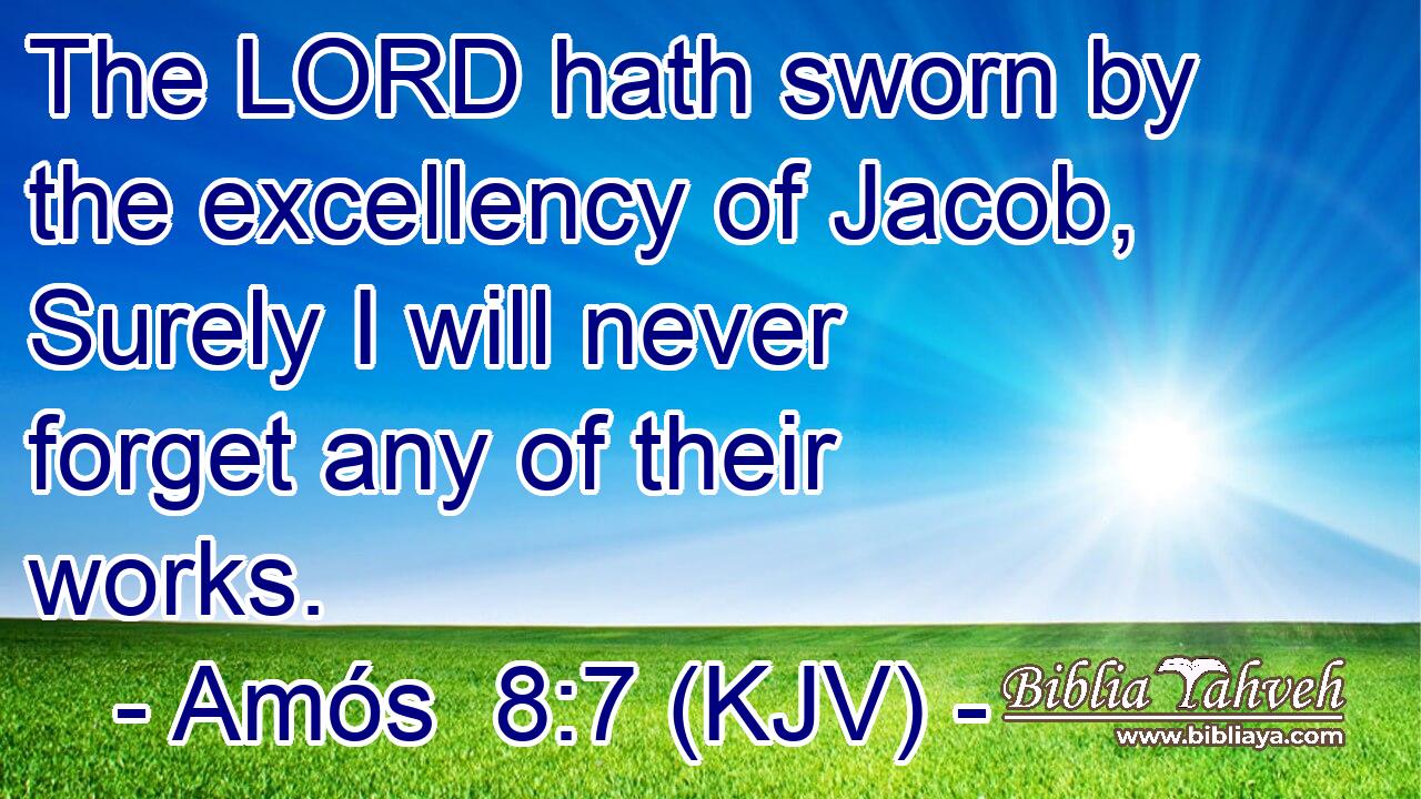The LORD hath sworn by the excellency of Jacob, Surely I will never forget any of their works.