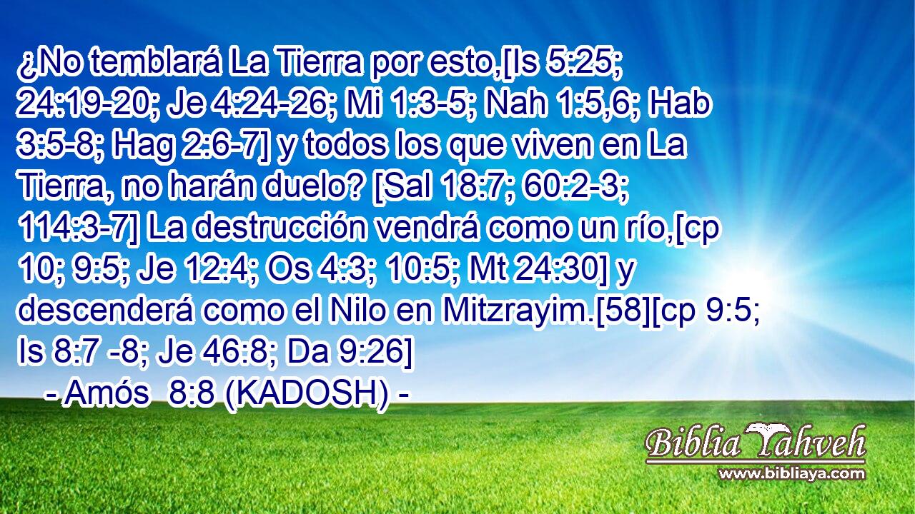  ¿No temblará La Tierra por esto,[Is 5:25; 24:19-20; Je 4:24-26; Mi 1:3-5; Nah 1:5,6; Hab 3:5-8; Hag 2:6-7] y todos los que viven en La Tierra, no harán duelo? [Sal 18:7; 60:2-3; 114:3-7] La destrucción vendrá como un río,[cp 10; 9:5; Je 12:4; Os 4:3; 10:5; Mt 24:30] y descenderá como el Nilo en Mitzrayim.[58][cp 9:5; Is 8:7 -8; Je 46:8; Da 9:26] 