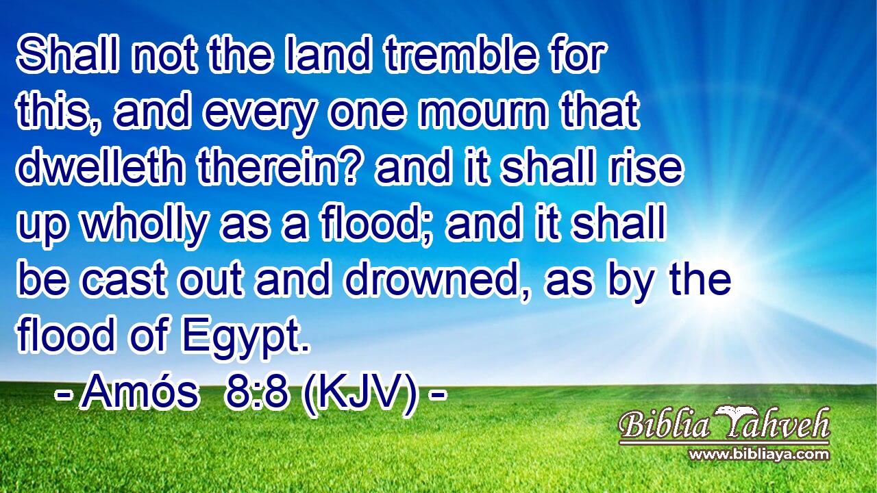 Shall not the land tremble for this, and every one mourn that dwelleth therein? and it shall rise up wholly as a flood; and it shall be cast out and drowned, as by the flood of Egypt.