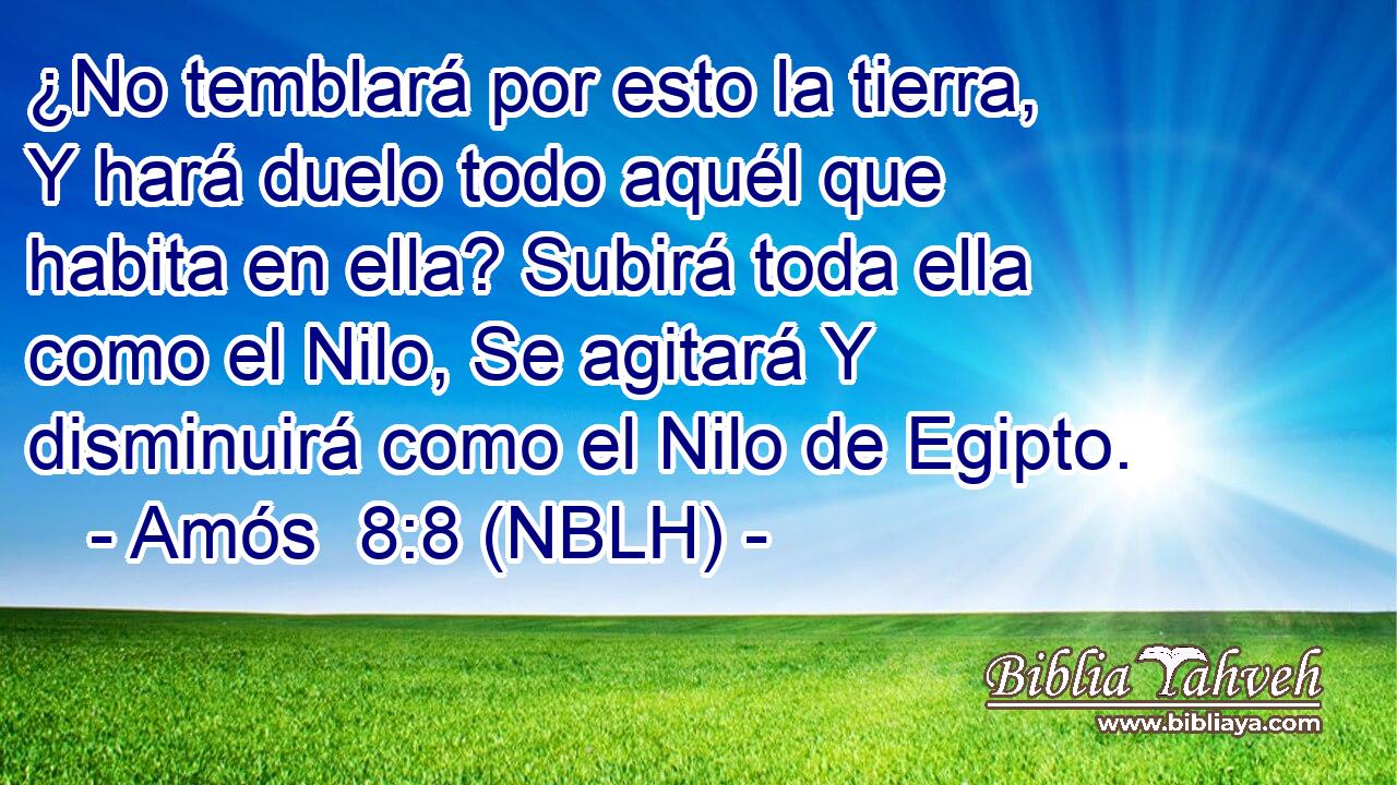  ¿No temblará por esto la tierra, Y hará duelo todo aquél que habita en ella? Subirá toda ella como el Nilo, Se agitará Y disminuirá como el Nilo de Egipto. 
