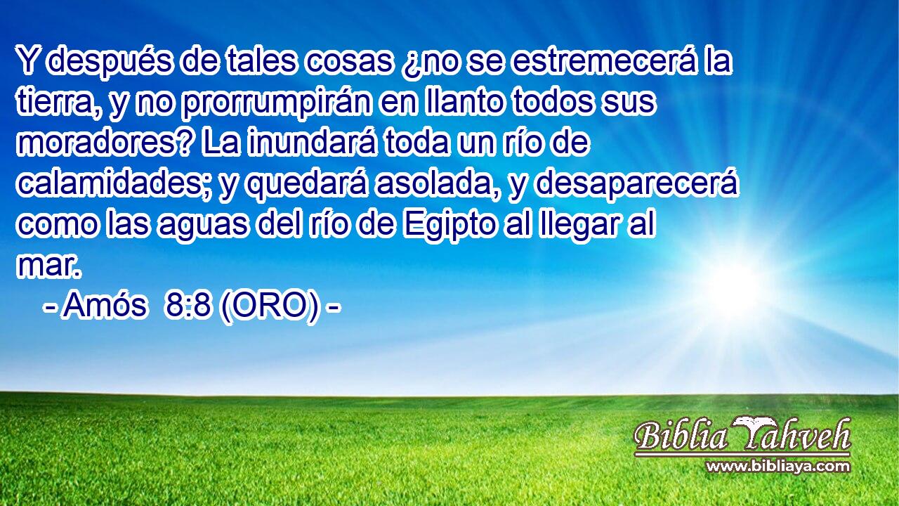  Y después de tales cosas ¿no se estremecerá la tierra, y no prorrumpirán en llanto todos sus moradores? La inundará toda un río de calamidades; y quedará asolada, y desaparecerá como las aguas del río de Egipto al llegar al mar. 