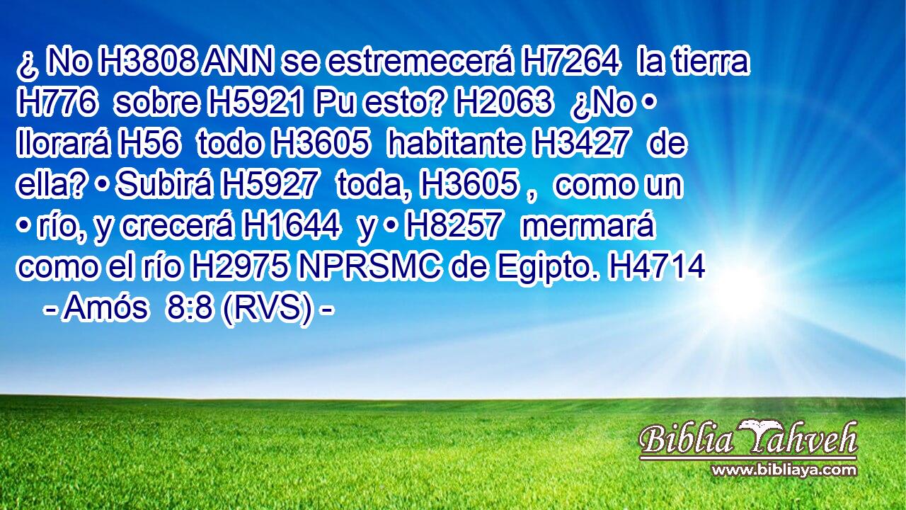 ¿ No H3808 ANN se estremecerá H7264  la tierra H776  sobre H5921 Pu esto? H2063  ¿No • llorará H56  todo H3605  habitante H3427  de ella? • Subirá H5927  toda, H3605 ,  como un • río, y crecerá H1644  y • H8257  mermará como el río H2975 NPRSMC de Egipto. H4714  