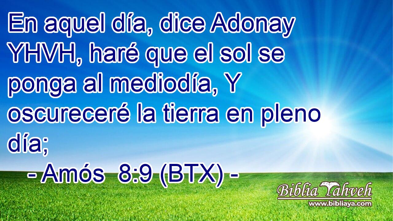 En aquel día, dice Adonay YHVH, haré que el sol se ponga al mediodía, Y oscureceré la tierra en pleno día;
