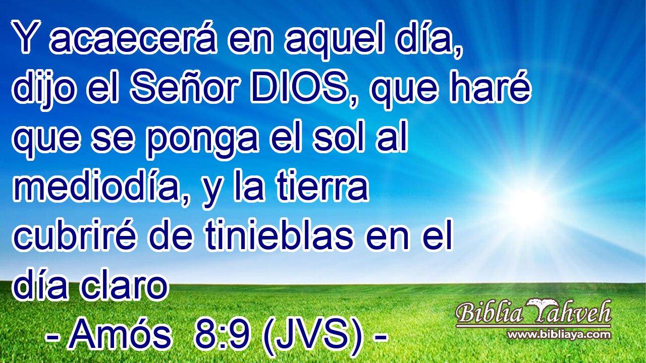 Y acaecerá en aquel día, dijo el Señor DIOS, que haré que se ponga el sol al mediodía, y la tierra cubriré de tinieblas en el día claro