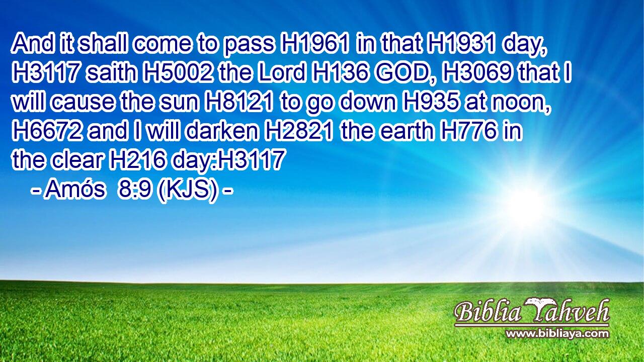 And it shall come to pass H1961 in that H1931 day, H3117 saith H5002 the Lord H136 GOD, H3069 that I will cause the sun H8121 to go down H935 at noon, H6672 and I will darken H2821 the earth H776 in the clear H216 day:H3117