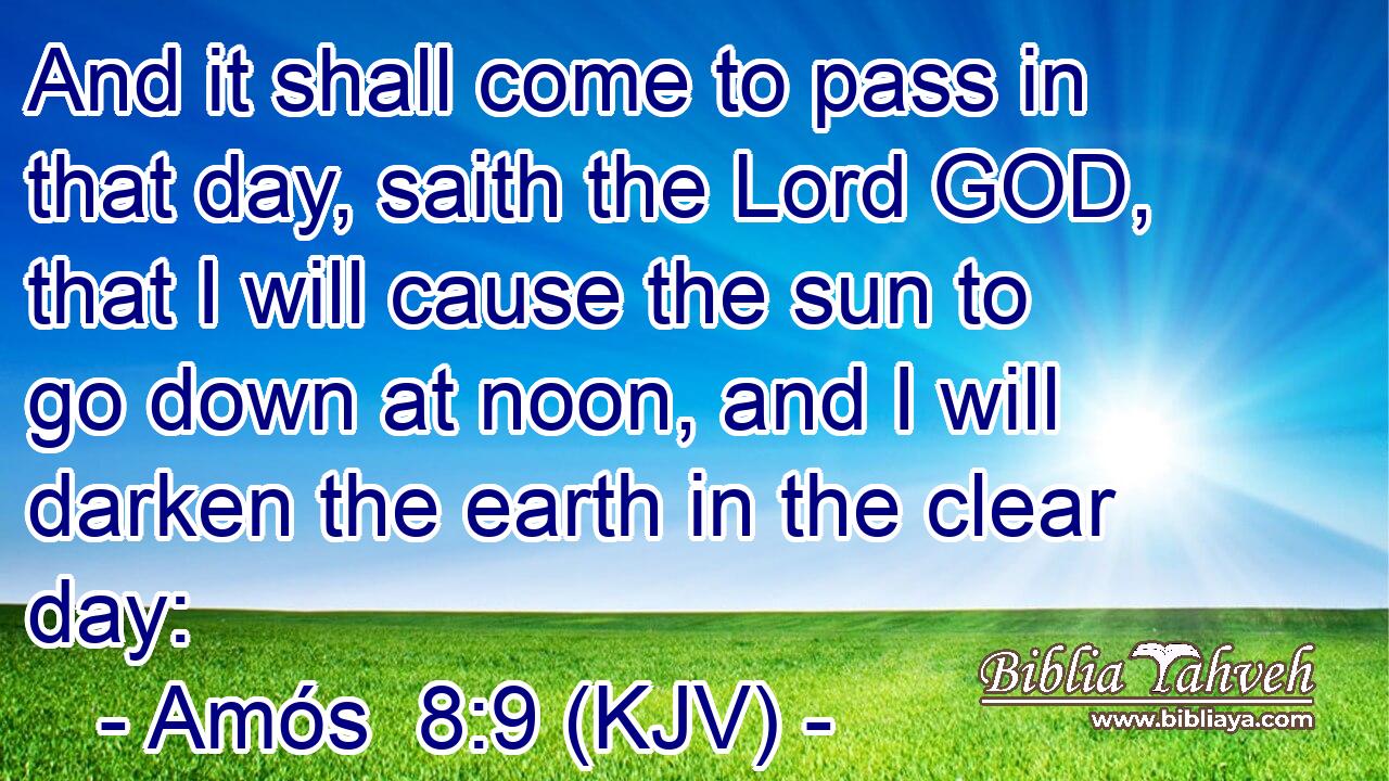 And it shall come to pass in that day, saith the Lord GOD, that I will cause the sun to go down at noon, and I will darken the earth in the clear day: