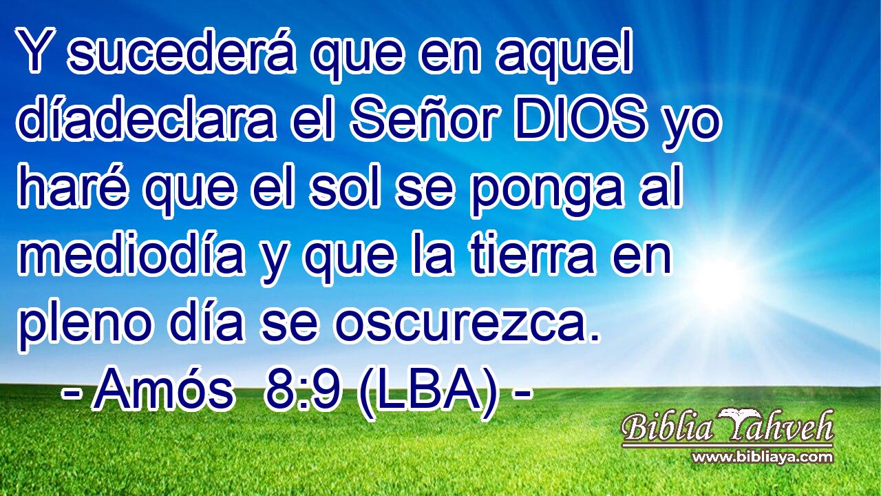 Y sucederá que en aquel díadeclara el Señor DIOS yo haré que el sol se ponga al mediodía y que la tierra en pleno día se oscurezca.