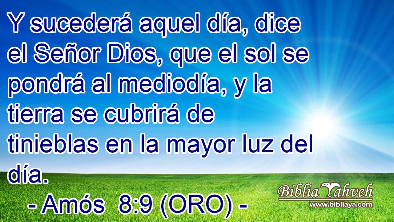  Y sucederá aquel día, dice el Señor Dios, que el sol se pondrá al mediodía, y la tierra se cubrirá de tinieblas en la mayor luz del día. 