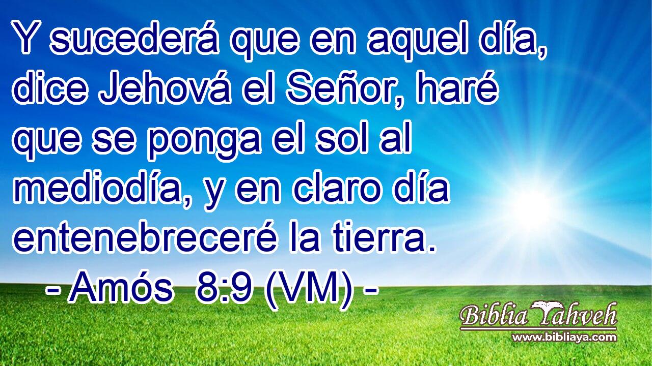  Y sucederá que en aquel día, dice Jehová el Señor, haré que se ponga el sol al mediodía, y en claro día entenebreceré la tierra. 