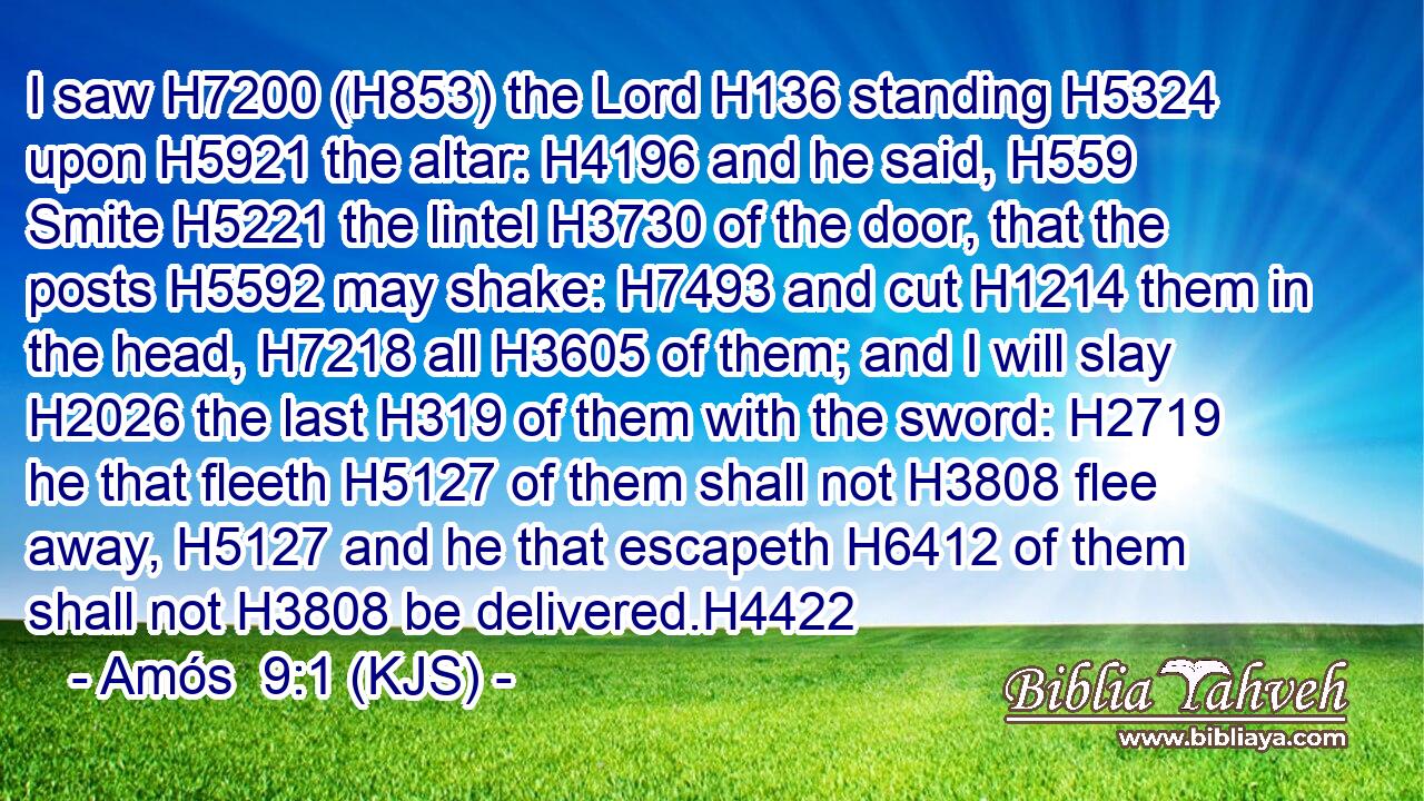 I saw H7200 (H853) the Lord H136 standing H5324 upon H5921 the altar: H4196 and he said, H559 Smite H5221 the lintel H3730 of the door, that the posts H5592 may shake: H7493 and cut H1214 them in the head, H7218 all H3605 of them; and I will slay H2026 the last H319 of them with the sword: H2719 he that fleeth H5127 of them shall not H3808 flee away, H5127 and he that escapeth H6412 of them shall not H3808 be delivered.H4422