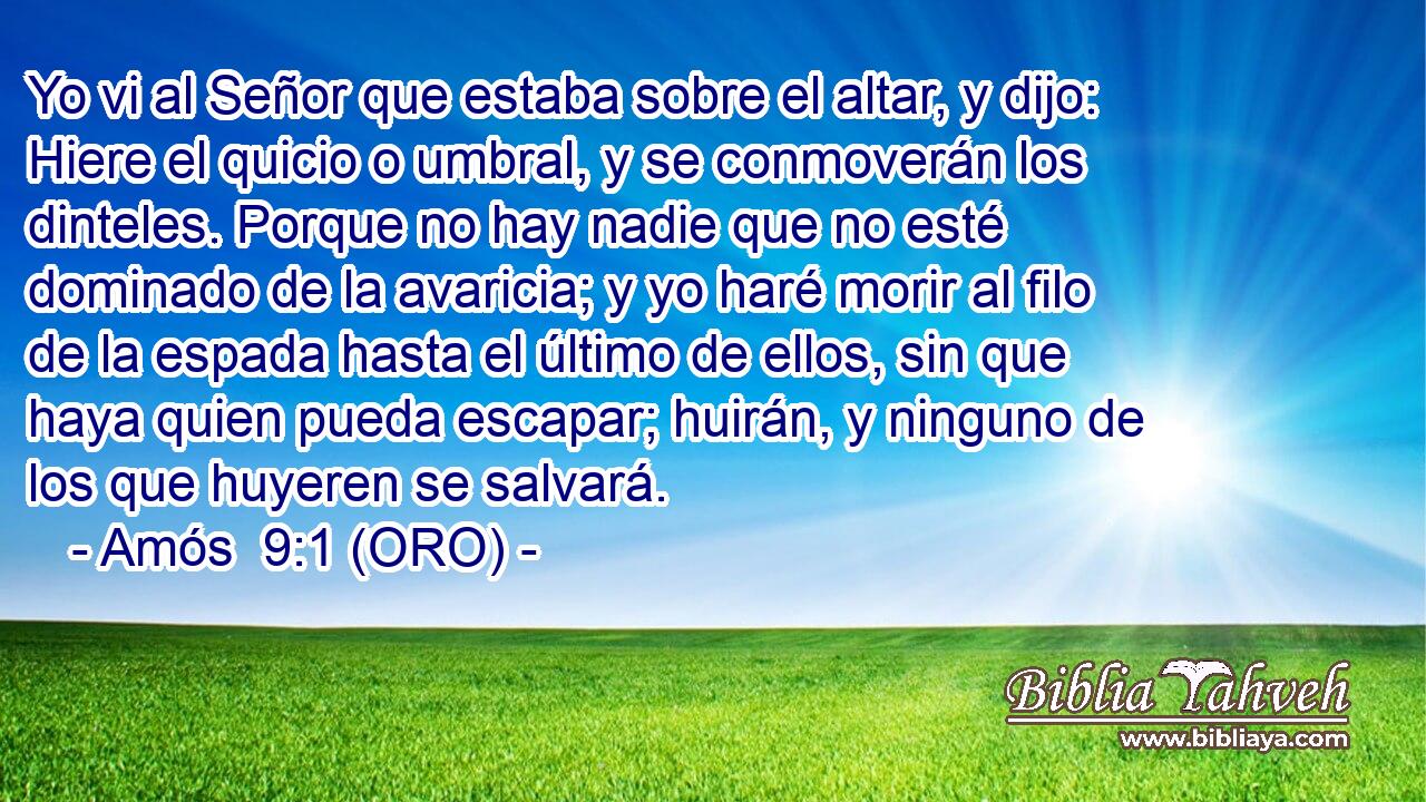  Yo vi al Señor que estaba sobre el altar, y dijo: Hiere el quicio o umbral, y se conmoverán los dinteles. Porque no hay nadie que no esté dominado de la avaricia; y yo haré morir al filo de la espada hasta el último de ellos, sin que haya quien pueda escapar; huirán, y ninguno de los que huyeren se salvará. 