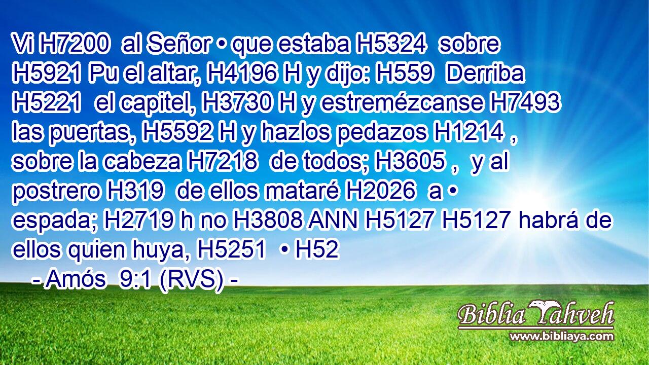 Vi H7200  al Señor • que estaba H5324  sobre H5921 Pu el altar, H4196 H y dijo: H559  Derriba H5221  el capitel, H3730 H y estremézcanse H7493  las puertas, H5592 H y hazlos pedazos H1214 ,  sobre la cabeza H7218  de todos; H3605 ,  y al postrero H319  de ellos mataré H2026  a • espada; H2719 h no H3808 ANN H5127 H5127 habrá de ellos quien huya, H5251  • H52