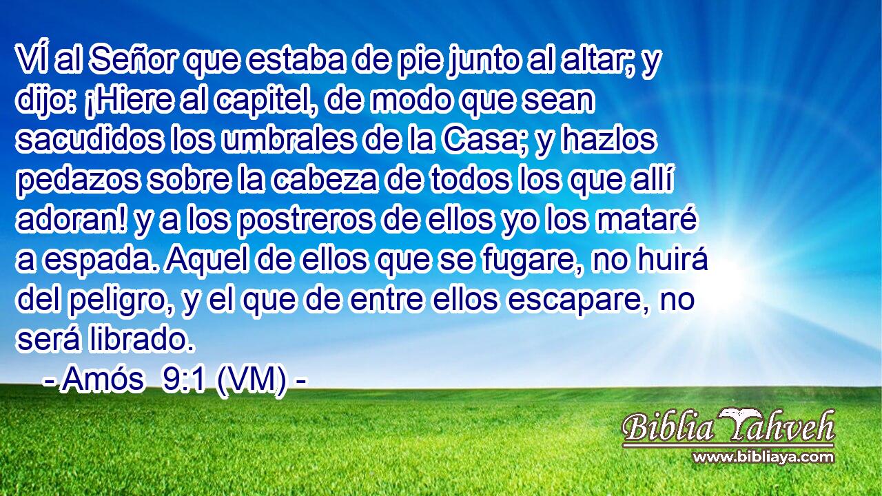  VÍ al Señor que estaba de pie junto al altar; y dijo: ¡Hiere al capitel, de modo que sean sacudidos los umbrales de la Casa; y hazlos pedazos sobre la cabeza de todos los que allí adoran! y a los postreros de ellos yo los mataré a espada. Aquel de ellos que se fugare, no huirá del peligro, y el que de entre ellos escapare, no será librado. 
