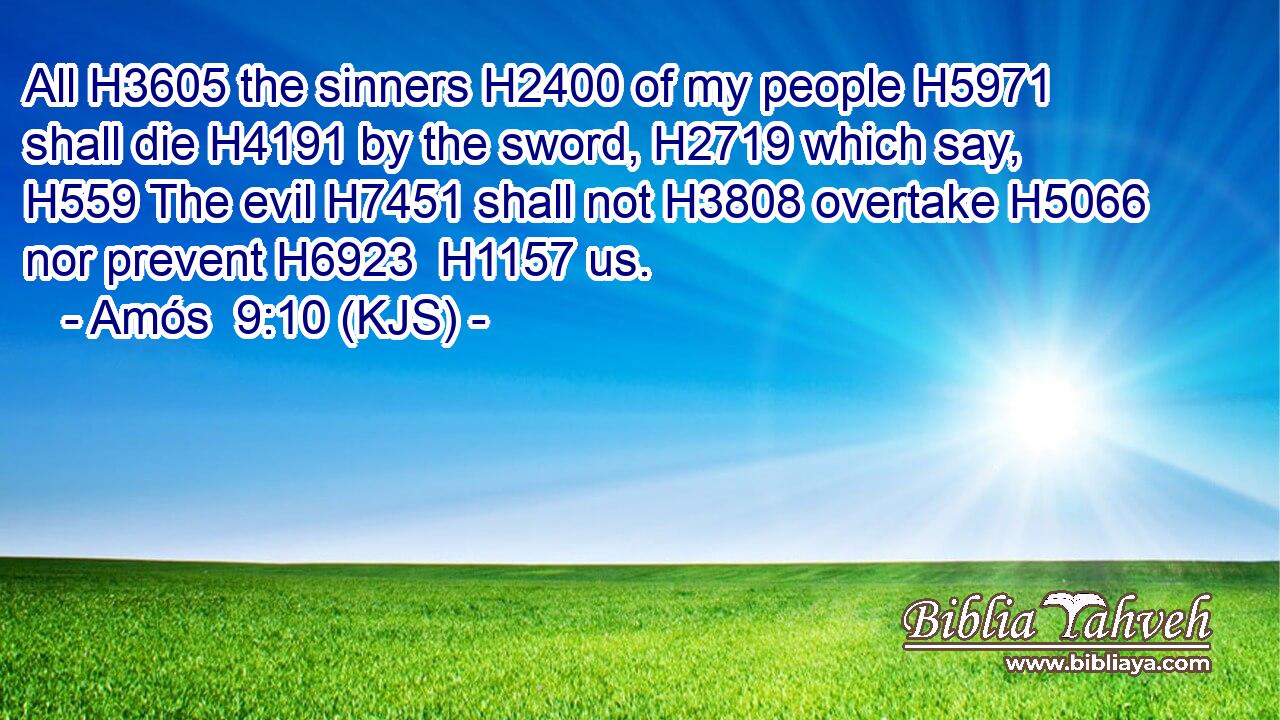 All H3605 the sinners H2400 of my people H5971 shall die H4191 by the sword, H2719 which say, H559 The evil H7451 shall not H3808 overtake H5066 nor prevent H6923  H1157 us.