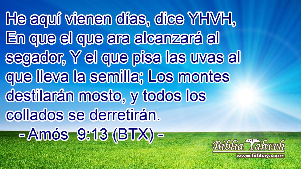 He aquí vienen días, dice YHVH, En que el que ara alcanzará al segador, Y el que pisa las uvas al que lleva la semilla; Los montes destilarán mosto, y todos los collados se derretirán.