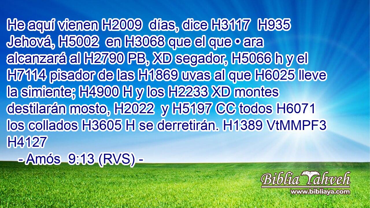 He aquí vienen H2009  días, dice H3117  H935 Jehová, H5002  en H3068 que el que • ara alcanzará al H2790 PB, XD segador, H5066 h y el H7114 pisador de las H1869 uvas al que H6025 lleve la simiente; H4900 H y los H2233 XD montes destilarán mosto, H2022  y H5197 CC todos H6071  los collados H3605 H se derretirán. H1389 VtMMPF3 H4127 