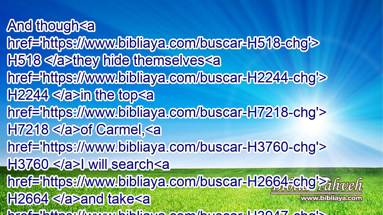 And though H518 they hide themselves H2244 in the top H7218 of Carmel, H3760 I will search H2664 and take H3947 them out thence; H4480  H8033 and though H518 they be hid H5641 from H4480  H5048 my sight H5869 in the bottom H7172 of the sea, H3220 thence H4480  H8033 will I command H6680 (H853) the serpent, H5175 and he shall bite H5391 them:
