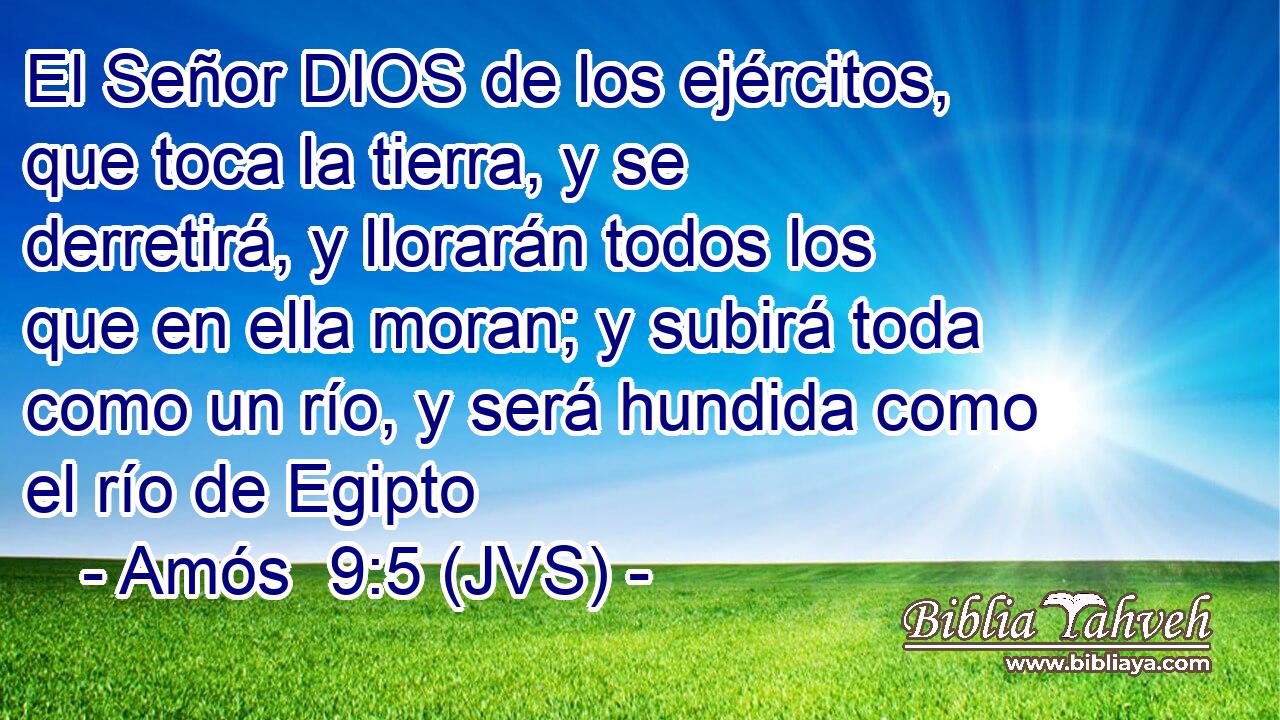 El Señor DIOS de los ejércitos, que toca la tierra, y se derretirá, y llorarán todos los que en ella moran; y subirá toda como un río, y será hundida como el río de Egipto
