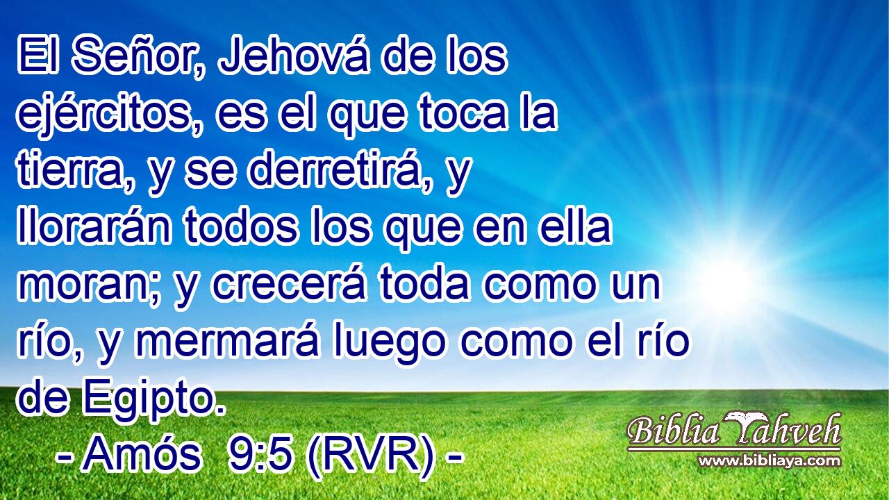 El Señor, Jehová de los ejércitos, es el que toca la tierra, y se derretirá, y llorarán todos los que en ella moran; y crecerá toda como un río, y mermará luego como el río de Egipto.