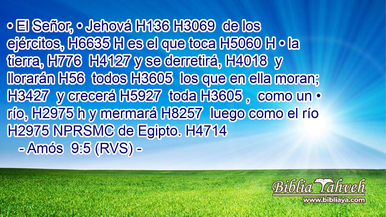 • El Señor, • Jehová H136 H3069  de los ejércitos, H6635 H es el que toca H5060 H • la tierra, H776  H4127 y se derretirá, H4018  y llorarán H56  todos H3605  los que en ella moran; H3427  y crecerá H5927  toda H3605 ,  como un • río, H2975 h y mermará H8257  luego como el río H2975 NPRSMC de Egipto. H4714  