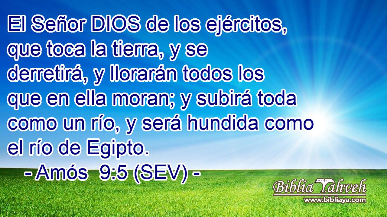 El Señor DIOS de los ejércitos, que toca la tierra, y se derretirá, y llorarán todos los que en ella moran; y subirá toda como un río, y será hundida como el río de Egipto.