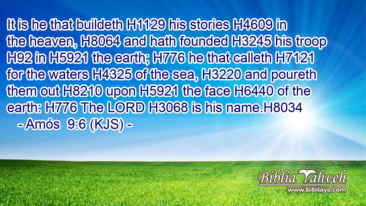 It is he that buildeth H1129 his stories H4609 in the heaven, H8064 and hath founded H3245 his troop H92 in H5921 the earth; H776 he that calleth H7121 for the waters H4325 of the sea, H3220 and poureth them out H8210 upon H5921 the face H6440 of the earth: H776 The LORD H3068 is his name.H8034