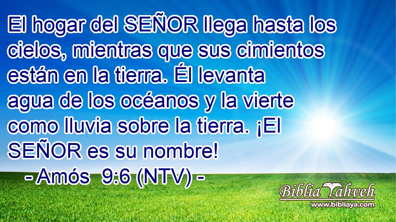 El hogar del SEÑOR llega hasta los cielos, mientras que sus cimientos están en la tierra. Él levanta agua de los océanos y la vierte como lluvia sobre la tierra. ¡El SEÑOR es su nombre!