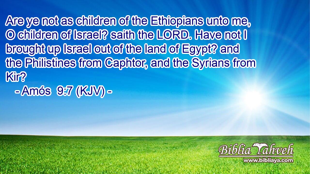 Are ye not as children of the Ethiopians unto me, O children of Israel? saith the LORD. Have not I brought up Israel out of the land of Egypt? and the Philistines from Caphtor, and the Syrians from Kir?
