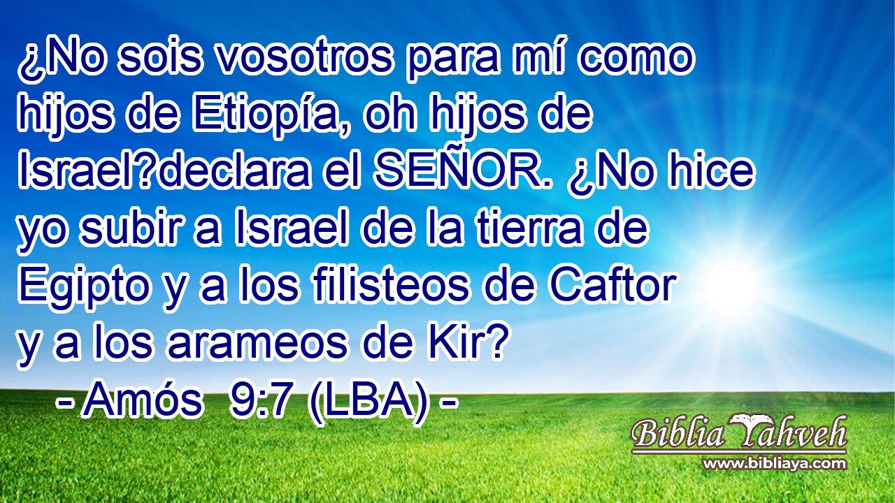 ¿No sois vosotros para mí como hijos de Etiopía, oh hijos de Israel?declara el SEÑOR. ¿No hice yo subir a Israel de la tierra de Egipto y a los filisteos de Caftor y a los arameos de Kir?