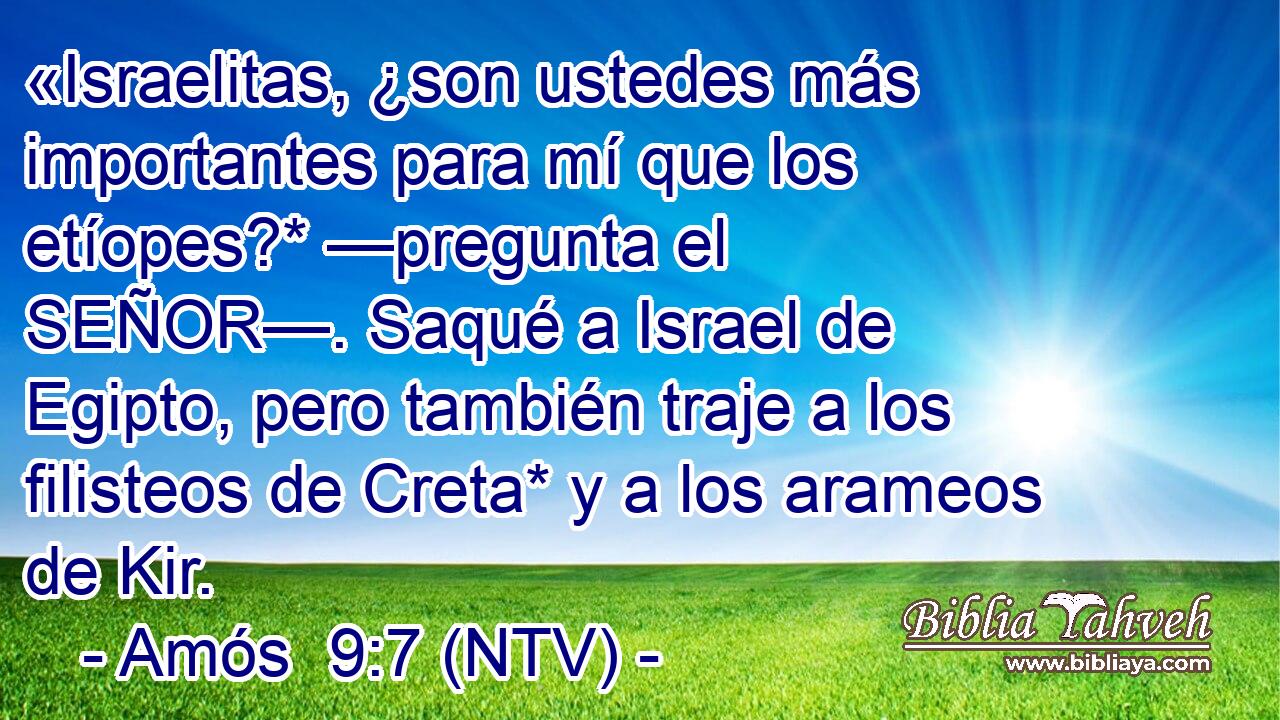 «Israelitas, ¿son ustedes más importantes para mí que los etíopes?* —pregunta el SEÑOR—. Saqué a Israel de Egipto, pero también traje a los filisteos de Creta* y a los arameos de Kir.