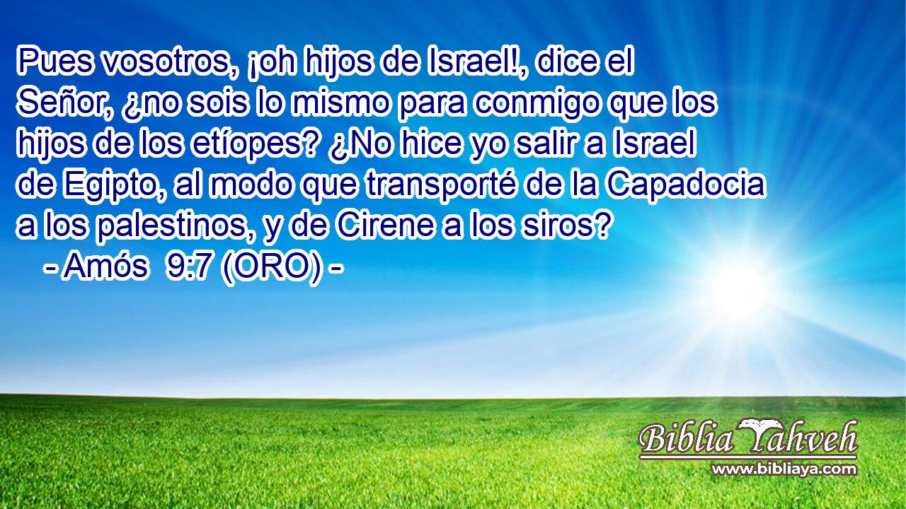  Pues vosotros, ¡oh hijos de Israel!, dice el Señor, ¿no sois lo mismo para conmigo que los hijos de los etíopes? ¿No hice yo salir a Israel de Egipto, al modo que transporté de la Capadocia a los palestinos, y de Cirene a los siros? 