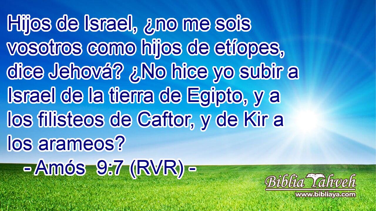 Hijos de Israel, ¿no me sois vosotros como hijos de etíopes, dice Jehová? ¿No hice yo subir a Israel de la tierra de Egipto, y a los filisteos de Caftor, y de Kir a los arameos?