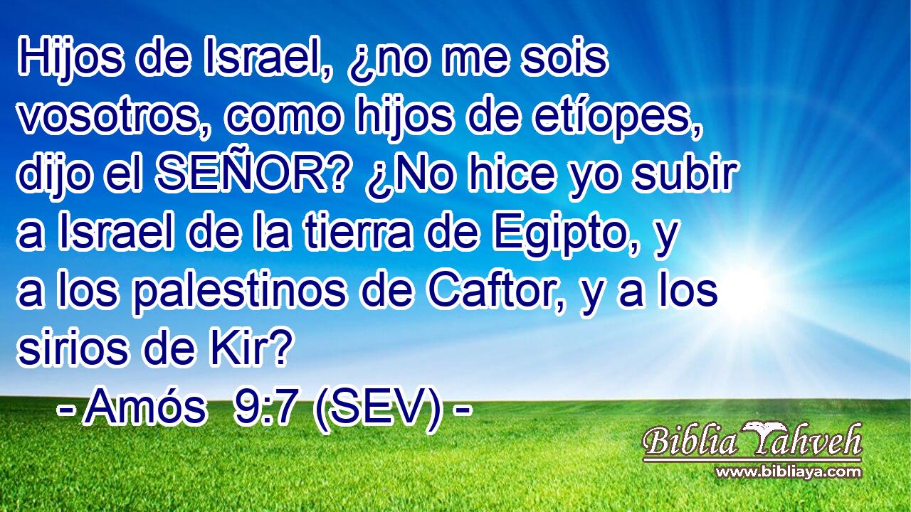 Hijos de Israel, ¿no me sois vosotros, como hijos de etíopes, dijo el SEÑOR? ¿No hice yo subir a Israel de la tierra de Egipto, y a los palestinos de Caftor, y a los sirios de Kir?